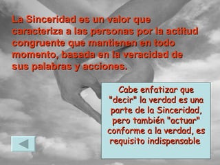 Cabe enfatizar que "decir" la verdad es una parte de la Sinceridad, pero también "actuar" conforme a la verdad, es requisito indispensable  La Sinceridad es un valor que caracteriza a las personas por la actitud congruente que mantienen en todo momento, basada en la veracidad de sus palabras y acciones. 