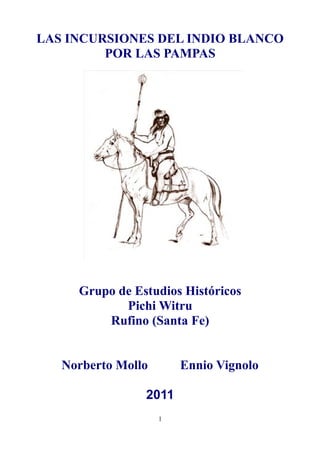 LAS INCURSIONES DEL INDIO BLANCO
         POR LAS PAMPAS




     Grupo de Estudios Históricos
            Pichi Witru
         Rufino (Santa Fe)


   Norberto Mollo       Ennio Vignolo

                2011
                    1
 