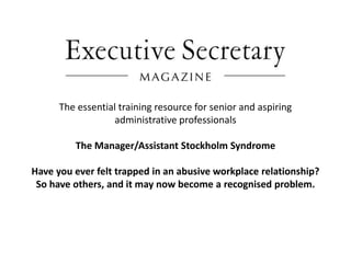 The essential training resource for senior and aspiring
                   administrative professionals

         The Manager/Assistant Stockholm Syndrome

Have you ever felt trapped in an abusive workplace relationship?
 So have others, and it may now become a recognised problem.
 
