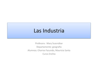 Las Industria
Profesora : Mary Suasnábar
Departamento: geografía
Alumnos: Charras Facundo, Mauricio Santa
Curso:3ro5ta
 