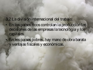 3.2 La división internacional del trabajo:
• En los países ricos controlan la producción las
  decisiones de las empresas la tecnología y los
  capitales.
• En los países pobres, hay mano de obra barata
  y ventajas fiscales y económicas.
 