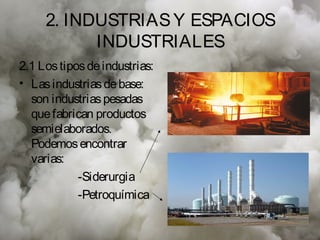2. INDUSTRIAS Y ESPACIOS
           INDUSTRIALES
2.1 Los tipos de industrias:
• Las industrias de base:
  son industrias pesadas
  que fabrican productos
  semielaborados.
  Podemos encontrar
  varias:
            -Siderurgia
            -Petroquímica
 