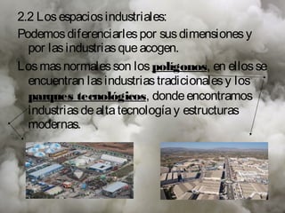 2.2 Los espacios industriales:
Podemos diferenciarles por sus dimensiones y
  por las industrias que acogen.
Los mas normales son los polígonos, en ellos se
  encuentran las industrias tradicionales y los
  parques tecnológicos, donde encontramos
  industrias de alta tecnología y estructuras
  modernas.
 