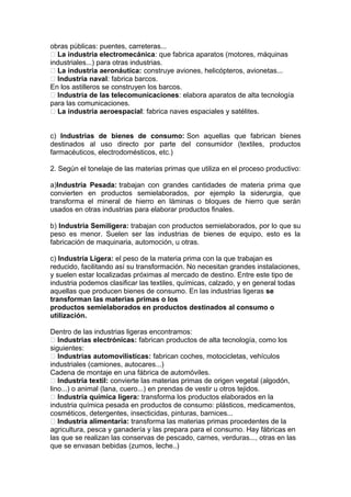 obras públicas: puentes, carreteras...
 La industria electromecánica: que fabrica aparatos (motores, máquinas
industriales...) para otras industrias.
 La industria aeronáutica: construye aviones, helicópteros, avionetas...
 Industria naval: fabrica barcos.
En los astilleros se construyen los barcos.
 Industria de las telecomunicaciones: elabora aparatos de alta tecnología
para las comunicaciones.
 La industria aeroespacial: fabrica naves espaciales y satélites.
c) Industrias de bienes de consumo: Son aquellas que fabrican bienes
destinados al uso directo por parte del consumidor (textiles, productos
farmacéuticos, electrodomésticos, etc.)
2. Según el tonelaje de las materias primas que utiliza en el proceso productivo:
a)Industria Pesada: trabajan con grandes cantidades de materia prima que
convierten en productos semielaborados, por ejemplo la siderurgia, que
transforma el mineral de hierro en láminas o bloques de hierro que serán
usados en otras industrias para elaborar productos finales.
b) Industria Semiligera: trabajan con productos semielaborados, por lo que su
peso es menor. Suelen ser las industrias de bienes de equipo, esto es la
fabricación de maquinaria, automoción, u otras.
c) Industria Ligera: el peso de la materia prima con la que trabajan es
reducido, facilitando así su transformación. No necesitan grandes instalaciones,
y suelen estar localizadas próximas al mercado de destino. Entre este tipo de
industria podemos clasificar las textiles, químicas, calzado, y en general todas
aquellas que producen bienes de consumo. En las industrias ligeras se
transforman las materias primas o los
productos semielaborados en productos destinados al consumo o
utilización.
Dentro de las industrias ligeras encontramos:
 Industrias electrónicas: fabrican productos de alta tecnología, como los
siguientes:
 Industrias automovilísticas: fabrican coches, motocicletas, vehículos
industriales (camiones, autocares...)
Cadena de montaje en una fábrica de automóviles.
 Industria textil: convierte las materias primas de origen vegetal (algodón,
lino...) o animal (lana, cuero...) en prendas de vestir u otros tejidos.
 Industria química ligera: transforma los productos elaborados en la
industria química pesada en productos de consumo: plásticos, medicamentos,
cosméticos, detergentes, insecticidas, pinturas, barnices...
 Industria alimentaria: transforma las materias primas procedentes de la
agricultura, pesca y ganadería y las prepara para el consumo. Hay fábricas en
las que se realizan las conservas de pescado, carnes, verduras..., otras en las
que se envasan bebidas (zumos, leche..)
 