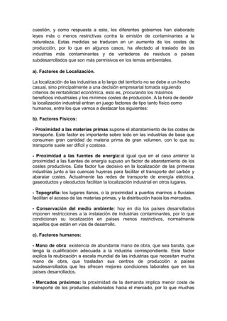 cuestión, y como respuesta a esto, los diferentes gobiernos han elaborado
leyes más o menos restrictivas contra la emisión de contaminantes a la
naturaleza. Estas medidas se traducen en un aumento de los costes de
producción, por lo que en algunos casos, ha afectado al traslado de las
industrias más contaminantes y de vertederos de residuos a países
subdesarrollados que son más permisivos en los temas ambientales.
a). Factores de Localización.
La localización de las industrias a lo largo del territorio no se debe a un hecho
casual, sino principalmente a una decisión empresarial tomada siguiendo
criterios de rentabilidad económica, esto es, procurando los máximos
beneficios industriales y los mínimos costes de producción. A la hora de decidir
la localización industrial entran en juego factores de tipo tanto físico como
humanos, entre los que vamos a destacar los siguientes:
b). Factores Físicos:
- Proximidad a las materias primas:supone el abaratamiento de los costes de
transporte. Este factor es importante sobre todo en las industrias de base que
consumen gran cantidad de materia prima de gran volumen, con lo que su
transporte suele ser difícil y costoso.
- Proximidad a las fuentes de energía:al igual que en el caso anterior la
proximidad a las fuentes de energía supuso un factor de abaratamiento de los
costes productivos. Este factor fue decisivo en la localización de las primeras
industrias junto a las cuencas huyeras para facilitar el transporte del carbón y
abaratar costes. Actualmente las redes de transporte de energía eléctrica,
gaseoductos y oleoductos facilitan la localización industrial en otros lugares.
- Topografía: los lugares llanos, o la proximidad a puertos marinos o fluviales
facilitan el acceso de las materias primas, y la distribución hacia los mercados.
- Conservación del medio ambiente: hoy en día los países desarrollados
imponen restricciones a la instalación de industrias contaminantes, por lo que
condicionan su localización en países menos restrictivos, normalmente
aquellos que están en vías de desarrollo.
c). Factores humanos:
- Mano de obra: existencia de abundante mano de obra, que sea barata, que
tenga la cualificación adecuada a la industria correspondiente. Este factor
explica la reubicación a escala mundial de las industrias que necesitan mucha
mano de obra, que trasladan sus centros de producción a países
subdesarrollados que les ofrecen mejores condiciones laborales que en los
países desarrollados.
- Mercados próximos: la proximidad de la demanda implica menor coste de
transporte de los productos elaborados hacia el mercado, por lo que muchas
 