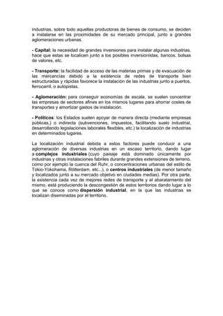 industrias, sobre todo aquellas productoras de bienes de consumo, se deciden
a instalarse en las proximidades de su mercado principal, junto a grandes
aglomeraciones urbanas.
- Capital: la necesidad de grandes inversiones para instalar algunas industrias,
hace que estas se localicen junto a los posibles inversionistas, bancos, bolsas
de valores, etc.
- Transporte: la facilidad de acceso de las materias primas y de evacuación de
las mercancías debido a la existencia de redes de transporte bien
estructuradas y rápidas favorece la instalación de las industrias junto a puertos,
ferrocarril, o autopistas.
- Aglomeración: para conseguir economías de escala, se suelen concentrar
las empresas de sectores afines en los mismos lugares para ahorrar costes de
transportes y amortizar gastos de instalación.
- Políticos: los Estados suelen apoyar de manera directa (mediante empresas
públicas,) o indirecta (subvenciones, impuestos, facilitando suelo industrial,
desarrollando legislaciones laborales flexibles, etc.) la localización de industrias
en determinados lugares.
La localización industrial debida a estos factores puede conducir a una
aglomeración de diversas industrias en un escaso territorio, dando lugar
a complejos industriales (cuyo paisaje está dominado únicamente por
industrias y otras instalaciones fabriles durante grandes extensiones de terreno,
como por ejemplo la cuenca del Ruhr, o concentraciones urbanas del estilo de
Tokio-Yokohama, Rótterdam, etc...), o centros industriales (de menor tamaño
y localizados junto a su mercado objetivo en ciudades medias). Por otra parte,
la existencia cada vez de mejores redes de transporte y el abaratamiento del
mismo, está produciendo la descongestión de estos territorios dando lugar a lo
que se conoce como dispersión industrial, en la que las industrias se
localizan diseminadas por el territorio.
 
