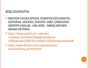 BIBLIOGRAFÍA: MENTOR ENCICLOPEDIA TEMATICA ESTUDIANTIL; EDITORIAL OCEANO; EDICION 1997; DIRECCION GISPERT.CARLOS.- GAY.JOSE.- AMIGÓ.ESTHER- GRASA.VICTORIA. http:// fisica.usach.cl / ~calculo1 /enlaces/archivos%20pdf/ ayudantia %20calculo%20I%20-%2002,%20inecuaciones.pdf http:// www.ditutor.com /inecuaciones/ inecuaciones_primer.html 