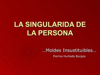 LA SINGULARIDA DE
   LA PERSONA

      …Moldes Insustituibles…
          Pierina Hurtado Burgos
 