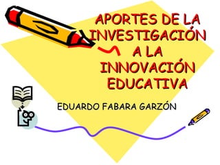APORTES DE LA
     INVESTIGACIÓN
           A LA
       INNOVACIÓN
        EDUCATIVA
EDUARDO FABARA GARZÓN
 