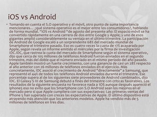 iOS vs Android
• Tomando en cuenta el S.O operativo y el móvil, otro punto de suma importancia
mencionares… ¿qué sistema operativo es el mejor entre los consumidores?, hablando
de forma mundial. “iOS vs Android “de agosto del presente año: El espacio móvil se ha
convertido rápidamente en una carrera de dos entre Google y Apple; y uno de esos
gigantes amplió considerablemente su ventaja en el último trimestre. La participación
de Android de Google escaló a un sorprendente 68% del mercado mundial de
Smartphone el trimestre pasado. Eso es cuatro veces la cuota de 17% acaparada por
Apple, según revela un informe emitido el miércoles por la firma de investigación
IDC.IDC, que rastrea la cuota del mercado de Smartphone según el sistema operativo,
dijo que cerca de 105 millones de teléfonos Android fueron enviados en el segundo
trimestre, más del doble que el número enviado en el mismo período del año pasado.
Apple también mostró un fuerte crecimiento, con una ganancia de casi un 28% respecto
al año anterior con 26 millones de teléfonos enviados en el ejercicio. Más
concretamente, IDC asoció el crecimiento de Android "directamente" a Samsung, que
representó el 44% de todos los teléfonos Android enviados durante el trimestre. Ese
porcentaje supera al de los siguientes siete proveedores de Android combinados, dijo
IDC. El Galaxy S III de Samsung debutó a fines del trimestre con críticas favorables. Los
resultados de la siguiente encuesta no favorece nada a IOS aunque después apareció el
iphone5 eso no evito que los Smartphone con S.O Android sean los mejores en el
mercado pero sí que Apple cumpliera con sus expectativas: Las primeras ventas del
iPhone 5 han superado con creces las expectativas de Apple. El último dispositivo está
atrayendo más atención que los anteriores modelos. Apple ha vendido más de 5
millones de teléfonos en tres días.
 