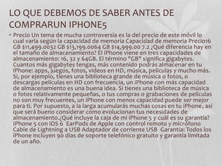 LO QUE DEBEMOS DE SABER ANTES DE
COMPRARUN IPHONE5
• Precio Un tema de mucha controversia es la del precio de este móvil lo
cual varía según la capacidad de memoria Capacidad de memoria Precio16
GB $11,499.0032 GB $13,199.0064 GB $14,999.00 7.2 ¿Qué diferencia hay en
el tamaño de almacenamiento? El iPhone viene en tres capacidades de
almacenamiento: 16, 32 y 64GB. El término "GB" significa gigabytes.
Cuantos más gigabytes tengas, más contenido podrás almacenar en tu
iPhone: apps, juegos, fotos, videos en HD, música, películas y mucho más.
Si, por ejemplo, tienes una biblioteca grande de música o fotos, o
descargas películas en HD con frecuencia, un iPhone con más capacidad
de almacenamiento es una buena idea. Si tienes una biblioteca de música
o fotos relativamente pequeñas, o tus compras o grabaciones de películas
no son muy frecuentes, un iPhone con menos capacidad puede ser mejor
para ti. Por supuesto, a la larga acumularás muchas cosas en tu iPhone, así
que será bueno considerar como evolucionan tus necesidades de
almacenamiento.¿Qué incluye la caja de mi iPhone 5 y cuál es su garantía?
IPhone 5 con iOS 6 EarPods de Apple con control remoto y micrófono
Cable de Lightning a USB Adaptador de corriente USB Garantía: Todos los
iPhone incluyen 90 días de soporte telefónico gratuito y garantía limitada
de un año.
 