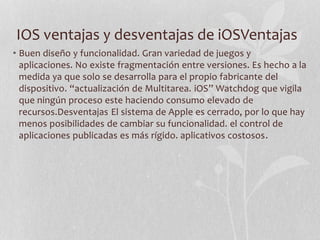 IOS ventajas y desventajas de iOSVentajas
• Buen diseño y funcionalidad. Gran variedad de juegos y
aplicaciones. No existe fragmentación entre versiones. Es hecho a la
medida ya que solo se desarrolla para el propio fabricante del
dispositivo. “actualización de Multitarea. iOS” Watchdog que vigila
que ningún proceso este haciendo consumo elevado de
recursos.Desventajas El sistema de Apple es cerrado, por lo que hay
menos posibilidades de cambiar su funcionalidad. el control de
aplicaciones publicadas es más rígido. aplicativos costosos.
 