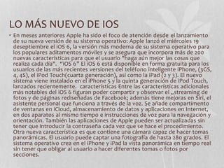 LO MÁS NUEVO DE IOS
• En meses anteriores Apple ha sido el foco de atención desde el lanzamiento
de su nueva versión de su sistema operativo: Apple lanzó el miércoles 19
deseptiembre el iOS 6, la versión más moderna de su sistema operativo para
los populares aditamentos móviles y se asegura que incorpora más de 200
nuevas características para que el usuario "haga aún mejor las cosas que
realiza cada día". “iOS 6” El iOS 6 está disponible en forma gratuita para los
usuarios de las más recientes versiones del teléfono inteligente iPhone, (3GS,
4, 4S), el iPod Touch(cuarta generación), así como la iPad (2 y 3). El nuevo
sistema viene instalado en el iPhone 5 y la quinta generación de iPod Touch,
lanzados recientemente. características Entre las características adicionales
más notables del iOS 6 figuran poder compartir y observar el „streaming de
fotos y de páginas rediseñadas de Facebook; además tiene mejoras en Siri, el
asistente personal que funciona a través de la voz. Se añade compartimento
de ventanas en iCloud, almacenamiento de datos y aplicaciones en Internet,
en dos aparatos al mismo tiempo e instrucciones de voz para la navegación y
orientación. También las aplicaciones de Apple pueden ser actualizadas sin
tener que introducir la contraseña cada vez que se hace el procedimiento.
Otra nueva característica es que contiene una cámara capaz de hacer tomas
panorámicas. El usuario puede captar una fotografía de hasta 280 grados. El
sistema operativo crea en el iPhone y iPad la vista panorámica en tiempo real
sin tener que obligar al usuario a hacer diferentes tomas o fotos por
secciones.
 