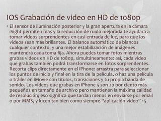 IOS Grabación de video en HD de 1080p
• El sensor de iluminación posterior y la gran apertura en la cámara
iSight permiten más y la reducción de ruido mejorada te ayudará a
tomar videos sorprendentes en casi entrada de luz, para que los
videos sean más brillantes. El balance automático de blancos
cualquier contexto, y una mejor estabilización de imágenes
mantendrá cada toma fija. Ahora puedes tomar fotos mientras
grabas videos en HD de 1080p, simultáneamente: así, cada video
que grabas también podrá transformarse en fotos sorprendentes.
Recorta clips directamente en el iPhone: arrastra para seleccionar
los puntos de inicio y final en la tira de la película, o haz una película
o tráiler en iMovie con títulos, transiciones y tu propia banda de
sonido. Los videos que grabas en iPhone 5 son 20 por ciento más
pequeños en tamaño de archivo pero mantienen la máxima calidad
de resolución; eso significa que tardan menos en enviarse por email
o por MMS, y lucen tan bien como siempre.“aplicación video” 15
 