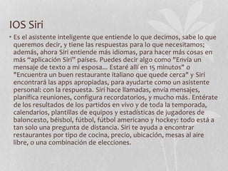 IOS Siri
• Es el asistente inteligente que entiende lo que decimos, sabe lo que
queremos decir, y tiene las respuestas para lo que necesitamos;
además, ahora Siri entiende más idiomas, para hacer más cosas en
más “aplicación Siri” países. Puedes decir algo como "Envía un
mensaje de texto a mi esposa... Estaré allí en 15 minutos" o
"Encuentra un buen restaurante italiano que quede cerca" y Siri
encontrará las apps apropiadas, para ayudarte como un asistente
personal: con la respuesta. Siri hace llamadas, envía mensajes,
planifica reuniones, configura recordatorios, y mucho más. Entérate
de los resultados de los partidos en vivo y de toda la temporada,
calendarios, plantillas de equipos y estadísticas de jugadores de
baloncesto, béisbol, fútbol, fútbol americano y hockey: todo está a
tan solo una pregunta de distancia. Siri te ayuda a encontrar
restaurantes por tipo de cocina, precio, ubicación, mesas al aire
libre, o una combinación de elecciones.
 