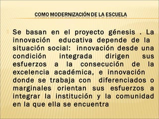  Se basan en el proyecto génesis . La
innovación educativa depende de la
situación social: innovación desde una
condición integrada dirigen sus
esfuerzos a la consecución de la
excelencia académica, e innovación
donde se trabaja con diferenciados o
marginales orientan sus esfuerzos a
integrar la institución y la comunidad
en la que ella se encuentra
 