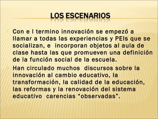  Con e l termino innovación se empezó a
llamar a todas las experiencias y PEIs que se
socializan, e incorporan objetos al aula de
clase hasta las que promueven una definición
de la función social de la escuela.
 Han circulado muchos discursos sobre la
innovación al cambio educativo, la
transformación, la calidad de la educación,
las reformas y la renovación del sistema
educativo carencias “observadas”.
 