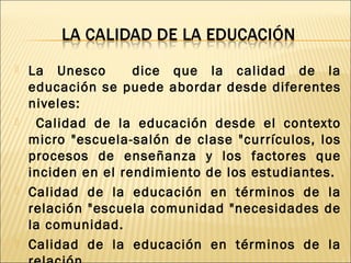  La Unesco dice que la calidad de la
educación se puede abordar desde diferentes
niveles:
 Calidad de la educación desde el contexto
micro "escuela-salón de clase "currículos, los
procesos de enseñanza y los factores que
inciden en el rendimiento de los estudiantes.
 Calidad de la educación en términos de la
relación "escuela comunidad "necesidades de
la comunidad.
 Calidad de la educación en términos de la
 