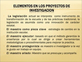  La legislación actual se interpreta como instrumento de
transformación de la escuela y de las prácticas tradicional, la
legislación es asumida como una innovación de carácter
estatal.
 El maestro como pieza clave estrategia de cambio en la
institución escolar.
 El maestro ejecutor: basado en que el método garantiza la
enseñanza por lo cual se dirige a crear herramientas
metodológicas o procedimentales para mejorar la practica.
 El maestro protagonista es maestro e investigador a la vez
le gusta ver trabajo en equipo.
 El maestro aliado: Maestro que se preocupa y acompaña.
 
