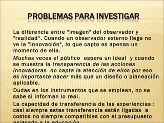  La diferencia entre "imagen" del observador y
"realidad“. Cuando un observador externo llega no
ve la "innovación", lo que capta es apenas un
momento de ella.
 Muchas veces el público espera un ideal y cuando
se muestra la transparencia de las acciones
innovadoras no capta la atención de ellos por eso
es importante hacer más que un diseño o planeación
aplicable.
 Dudas en los instrumentos que se emplean, no se
sabe si informan lo real.
 La capacidad de transferencia de las experiencias :
casi siempre estas transferencia están ligadas a
costos no siempre compatibles con el presupuesto
 