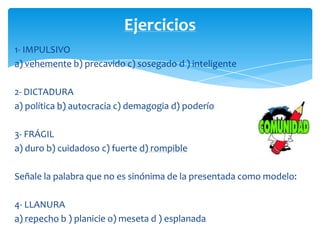 Ejercicios
1- IMPULSIVO
a) vehemente b) precavido c) sosegado d ) inteligente

2- DICTADURA
a) política b) autocracia c) demagogia d) poderío

3- FRÁGIL
a) duro b) cuidadoso c) fuerte d) rompible

Señale la palabra que no es sinónima de la presentada como modelo:

4- LLANURA
a) repecho b ) planicie o) meseta d ) esplanada
 