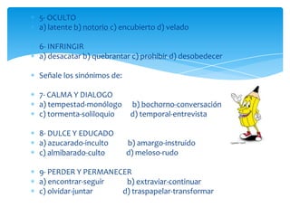 5- OCULTO
a) latente b) notorio c) encubierto d) velado

6- INFRINGIR
a) desacatar b) quebrantar c) prohibir d) desobedecer

Señale los sinónimos de:

7- CALMA Y DIALOGO
a) tempestad-monólogo       b) bochorno-conversación
c) tormenta-soliloquio      d) temporal-entrevista

8- DULCE Y EDUCADO
a) azucarado-inculto       b) amargo-instruido
c) almibarado-culto        d) meloso-rudo

9- PERDER Y PERMANECER
a) encontrar-seguir  b) extraviar-continuar
c) olvidar-juntar   d) traspapelar-transformar
 