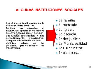 ALGUNAS INSTITUCIONES SOCIALES
Las distintas instituciones en la
sociedad (entre otras, las
familias, las escuelas, el
Estado, las iglesias y los medios
de comunicación social) cumplen
una función socializadora y, más
específicamente, moralizadora.
Cumplen la función de inculcar
distintos valores en las
personas, particularmente las
más jóvenes.
 La familia
 El mercado
 La Iglesia
 La escuela
 Poder judicial
 La Municipalidad
 Los sindicatos
 Entre otras…
20MG. DELIA VEGA BAZÁN RONCAL
 