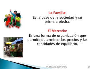 La Familia:
Es la base de la sociedad y su
primera piedra.
El Mercado:
Es una forma de organización que
permite determinar los precios y las
cantidades de equilibrio.
21MG. DELIA VEGA BAZÁN RONCAL
 