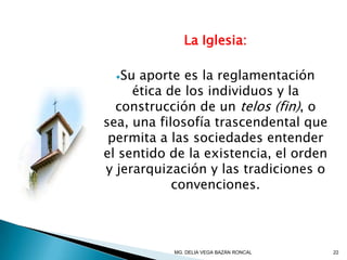 La Iglesia:
Su aporte es la reglamentación
ética de los individuos y la
construcción de un telos (fin), o
sea, una filosofía trascendental que
permita a las sociedades entender
el sentido de la existencia, el orden
y jerarquización y las tradiciones o
convenciones.
22MG. DELIA VEGA BAZÁN RONCAL
 