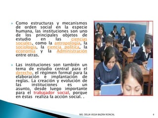  Como estructuras y mecanismos
de orden social en la especie
humana, las instituciones son uno
de los principales objetos de
estudio en las ciencias
sociales, como la antropología, la
sociología, la ciencia política, la
economía y la Administración
entre otras.
 Las instituciones son también un
tema de estudio central para el
derecho, el régimen formal para la
elaboración e implantación de
reglas. La creación y evolución de
las instituciones es un
asunto, desde luego importante
para el trabajador social, porque
en éstas realiza la acción social. .
4MG. DELIA VEGA BAZÁN RONCAL
 