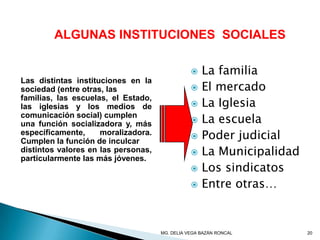 ALGUNAS INSTITUCIONES SOCIALES
Las distintas instituciones en la
sociedad (entre otras, las
familias, las escuelas, el Estado,
las iglesias y los medios de
comunicación social) cumplen
una función socializadora y, más
específicamente, moralizadora.
Cumplen la función de inculcar
distintos valores en las personas,
particularmente las más jóvenes.
 La familia
 El mercado
 La Iglesia
 La escuela
 Poder judicial
 La Municipalidad
 Los sindicatos
 Entre otras…
20MG. DELIA VEGA BAZÁN RONCAL
 