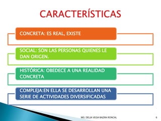 CONCRETA: ES REAL, EXISTE
SOCIAL: SON LAS PERSONAS QUIENES LE
DAN ORIGEN.
HISTÓRICA: OBEDECE A UNA REALIDAD
CONCRETA
COMPLEJA:EN ELLA SE DESARROLLAN UNA
SERIE DE ACTIVIDADES DIVERSIFICADAS
MG. DELIA VEGA BAZÁN RONCAL 6
 