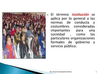  El término institución se
aplica por lo general a las
normas de conducta y
costumbres consideradas
importantes para una
sociedad , como las
particulares organizaciones
formales de gobierno y
servicio público.
3MG. DELIA VEGA BAZÁN RONCAL
 