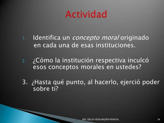 1. Identifica un concepto moral originado
en cada una de esas instituciones.
2. ¿Cómo la institución respectiva inculcó
esos conceptos morales en ustedes?
3. ¿Hasta qué punto, al hacerlo, ejerció poder
sobre ti?
34MG. DELIA VEGA BAZÁN RONCAL
 
