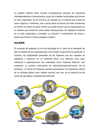 La palabra sistema tiene muchas connotaciones conjunto de elementos
interdependientes e interactuantes, grupo de unidades combinadas que forman
un todo organizado. El ser humano, por ejemplo es un sistema que consta de
varios órganos o miembros, solo cuando estos funcionan de modo coordinado
el hombre es eficaz de igual manera se puede pensar que la organización es
un sistema que consta de varias partes interactuantes. En realidad el sistema
es un todo organizado o complejo, un conjunto o combinación de cosas o
partes que forman un todo complejo o unitario.

ALCANCE

El concepto de sistemas no es una tecnología en sí, pero es la resultante de
ella. El análisis de las organizaciones vivas revela "lo general en lo particular" y
muestra, las propiedades generales de las especies que son capaces de
adaptarse y sobrevivir en un ambiente típico. Los sistemas vivos sean
individuos o organizaciones, son analizados como "sistemas abiertos", que
mantienen un continuo intercambio de materia/energía/información con el
ambiente. La Teoría de Sistemas permite reconceptuar los fenómenos dentro
de un enfoque global, para integrar asuntos que son, en la mayoría de las
veces de naturaleza completamente diferente.
 