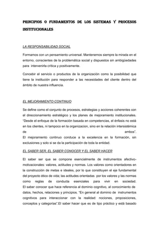 PRINCIPIOS O FUNDAMENTOS DE LOS SISTEMAS Y PROCESOS
INSTITUCIONALES



LA RESPONSABILIDAD SOCIAL

Formamos con un pensamiento universal. Mantenemos siempre la mirada en el
entorno, conscientes de la problemática social y dispuestos sin ambigüedades
para intervenirla crítica y positivamente.

Concebir el servicio o productos de la organización como la posibilidad que
tiene la institución para responder a las necesidades del cliente dentro del
ámbito de nuestra influencia.




EL MEJORAMIENTO CONTINUO

Se define como el conjunto de procesos, estrategias y acciones coherentes con
el direccionamiento estratégico y los planes de mejoramiento institucionales.
“Desde el enfoque de la formación basada en competencias, el énfasis no está
en los clientes, ni tampoco en la organizacion, sino en la relación intersistémica
de                                                                       ambos”.
El mejoramiento continuo conduce a la excelencia en la formación, sin
exclusiones y solo si se da la participación de toda la entidad.

EL SABER SER, EL SABER CONOCER Y EL SABER HACER

El saber ser que se compone esencialmente de instrumentos afectivo-
motivacionales: valores, actitudes y normas. Los valores como orientadores en
la construcción de metas e ideales, por lo que constituyen el eje fundamental
del proyecto ético de vida; las actitudes orientadas por los valores y las normas
como     reglas   de    conducta     esenciales    para    vivir   en   sociedad.
El saber conocer que hace referencia al dominio cognitivo, al conocimiento de
datos, hechos, relaciones y principios. “En general al dominio de instrumentos
cognitivos para interaccionar con la realidad: nociones, proposiciones,
conceptos y categorías”.El saber hacer que es de tipo práctico y está basado
 