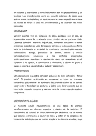 en acciones y operaciones y cuyos instrumentos son los procedimientos y las
técnicas. Los procedimientos como un conjunto ordenado de pasos para
realizar tareas y actividades y las técnicas como acciones específicas mediante
las cuales se llevan a cabo los procedimientos y se alcanzan las metas
planeadas.

CONVIVENCIA

Convivir significa vivir en compañía de otros, participar con el otro. La
organización, asume la convivencia como principio de su quehacer diario.
Debemos compartir intereses, inquietudes, problemas, soluciones a dichos
problemas, expectativas, usos del espacio, servicios y todo aquello que forma
parte de la existencia en sociedad. La convivencia también implica respeto,
comunicación,     diálogo,    posibilidad   de        disentir,    debatir        y    buscar
participativamente     soluciones       a        los       conflictos        presentados.
Institucionalmente asumimos la convivencia como un aprendizaje social
(aprender a no agredir, a comunicarse, a interactuar, a decidir en grupo, a
cuidar el entorno, a valorar el saber cultural y académico).

PARTICIPACION

Etimológicamente la palabra participar proviene del latín participare, “tomar
parte”. El principio participación es transversal en todos los procesos,
concibiendo que participar es aprender a escuchar las razones de los demás,
saber ceder y flexibilizar las posturas, y sobre todo, tener presente que es
importante compartir proyectos y avanzar hacia la consecución de objetivos
compartidos.



DISPOSICION AL CAMBIO.

El   momento     actual,     indudablemente      es      una      época      de       grandes
transformaciones en diversos aspectos y niveles de la sociedad. El
conocimiento se convirtió en factor productivo por excelencia. De tal manera
que estamos enfrentados a asumir los retos, y están en la obligación de
implementar estrategias que se puedan adaptar a los tiempos actuales y cuyo
 