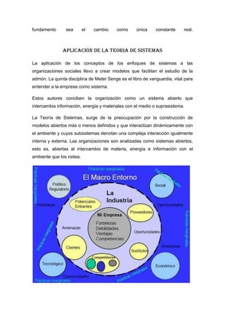fundamento      sea       el   cambio     como     única     constante     real.



               APLICACIÓN DE LA TEORIA DE SISTEMAS

La aplicación de los conceptos de los enfoques de sistemas a las
organizaciones sociales llevo a crear modelos que facilitan el estudio de la
admón. La quinta disciplina de Meter Senge es el libro de vanguardia, vital para
entender a la empresa como sistema.

Estos autores conciben la organización como un sistema abierto que
intercambia información, energía y materiales con el medio o suprasistema.

La Teoría de Sistemas, surge de la preocupación por la construcción de
modelos abiertos más o menos definidos y que interactúan dinámicamente con
el ambiente y cuyos subsistemas denotan una compleja interacción igualmente
interna y externa. Las organizaciones son analizadas como sistemas abiertos,
esto es, abiertas al intercambio de materia, energía e información con el
ambiente que los rodea.
 