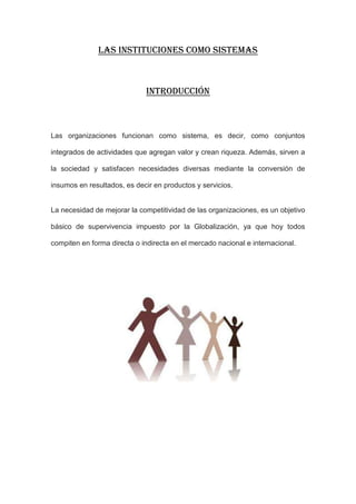 LAS INSTITUCIONES COMO SISTEMAS



                             Introducción



Las organizaciones funcionan como sistema, es decir, como conjuntos

integrados de actividades que agregan valor y crean riqueza. Además, sirven a

la sociedad y satisfacen necesidades diversas mediante la conversión de

insumos en resultados, es decir en productos y servicios.


La necesidad de mejorar la competitividad de las organizaciones, es un objetivo

básico de supervivencia impuesto por la Globalización, ya que hoy todos

compiten en forma directa o indirecta en el mercado nacional e internacional.
 