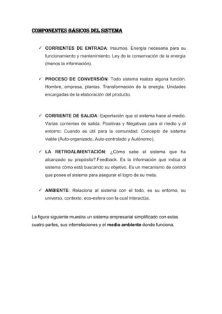 COMPONENTES BÁSICOS DEL SISTEMA


    CORRIENTES DE ENTRADA: Insumos. Energía necesaria para su
      funcionamiento y mantenimiento. Ley de la conservación de la energía
      (menos la información).


    PROCESO DE CONVERSIÓN: Todo sistema realiza alguna función.
      Hombre, empresa, plantas. Transformación de la energía. Unidades
      encargadas de la elaboración del producto.



    CORRIENTE DE SALIDA: Exportación que el sistema hace al medio.
      Varias corrientes de salida. Positivas y Negativas para el medio y el
      entorno: Cuando es útil para la comunidad. Concepto de sistema
      viable (Auto-organizado, Auto-controlado y Autónomo).

    LA RETROALIMENTACIÓN: ¿Cómo sabe el sistema que ha
      alcanzado su propósito?.Feedback. Es la información que indica al
      sistema cómo está buscando su objetivo. Es un mecanismo de control
      que posee el sistema para asegurar el logro de su meta.


    AMBIENTE: Relaciona al sistema con el todo, es su entorno, su
      universo, contexto, eco-esfera con la cual interactúa.



La figura siguiente muestra un sistema empresarial simplificado con estas
cuatro partes, sus interrelaciones y el medio ambiente donde funciona.
 
