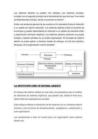 Los sistemas abiertos no pueden vivir aislados. Los sistemas cerrados,
cumplen con el segundo principio de la termodinámica que dice que "una cierta
cantidad llamada entropía, tiende a aumentar al máximo".

Existe una tendencia general de los eventos en la naturaleza física en dirección
a un estado de máximo desorden. Los sistemas abiertos evitan el aumento de
la entropía y pueden desarrollarse en dirección a un estado de creciente orden
y organización (entropía negativa). Los sistemas abiertos restauran sus propia
energía y reparan pérdidas en su propia organización. El concepto de sistema
abierto se puede aplicar a diversos niveles de enfoque: al nivel del individuo,
del grupo, de la organización y de la sociedad.




LA INSTITUCIÓN COMO UN SISTEMA ABIERTO

El enfoque del sistema abierto es ante todo una perspectiva para el análisis
de relaciones de sistemas orgánicos, que poseen vida, desde el nivel de la
célula hasta las organizaciones sociales.

Este enfoque enfatiza la interacción de los sistemas con su ambiente externo
dinámico y las funciones de retroalimentación, autogobierno, autodirección y
auto organización.

Los componentes a tener en cuenta para una organización como sistema
abierto son:
 