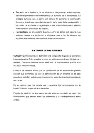 Entropía: es la tendencia de los sistemas a desgastarse, a desintegrarse,
  para el relajamiento de los estándares y un aumento de la aleatoriedad. La
  entropía aumenta con el correr del tiempo. Si aumenta la información,
  disminuye la entropía, pues la información es la base de la configuración y
  del orden. De aquí nace la negentropía, o sea, la información como medio o
  instrumento de ordenación del sistema.
  Homeostasia: es el equilibrio dinámico entre las partes del sistema. Los
  sistemas tienen una tendencia a adaptarse con el fin de alcanzar un
  equilibrio interno frente a los cambios externos del entorno.




                      LA TEORIA DE LOS SISTEMAS

CONCEPTO: Un sistema por definición está compuesto de partes o elementos
interrelacionados. Esto se aplica a todos los sistemas mecánicos, biológicos y
sociales. Todos los sistemas deben tener más de dos elementos y estos a su
vez estar interconectados.

La teoría de sistemas afirma que las propiedades de los sistemas no pueden
separar sus elementos, ya que la comprensión de un sistema se da solo
cuando se estudian globalmente, involucrando todas las interdependencias de
sus partes

Es un método: que nos permite unir y organizar los conocimientos con la
intención de una mayor eficacia de acción.

Engloba la totalidad de los elementos del sistema estudiado así como las
interacciones que existen entre los elementos y la interdependencia entre
ambos.
 