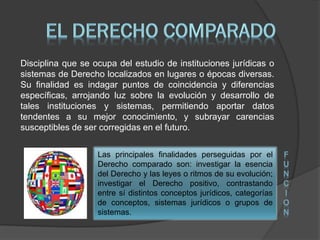 Disciplina que se ocupa del estudio de instituciones jurídicas o
sistemas de Derecho localizados en lugares o épocas diversas.
Su finalidad es indagar puntos de coincidencia y diferencias
específicas, arrojando luz sobre la evolución y desarrollo de
tales instituciones y sistemas, permitiendo aportar datos
tendentes a su mejor conocimiento, y subrayar carencias
susceptibles de ser corregidas en el futuro.
Las principales finalidades perseguidas por el
Derecho comparado son: investigar la esencia
del Derecho y las leyes o ritmos de su evolución;
investigar el Derecho positivo, contrastando
entre sí distintos conceptos jurídicos, categorías
de conceptos, sistemas jurídicos o grupos de
sistemas.
F
U
N
C
I
O
N
 
