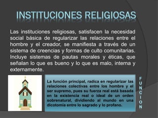 Las instituciones religiosas, satisfacen la necesidad
social básica de regularizar las relaciones entre el
hombre y el creador, se manifiesta a través de un
sistema de creencias y formas de culto comunitarias.
Incluye sistemas de pautas morales y éticas, que
señalan lo que es bueno y lo que es malo, interna y
externamente.
La función principal, radica en regularizar las
relaciones colectivas entre los hombre y el
ser supremo, pues su fuerza real está basada
en la existencia real o ideal de un orden
sobrenatural, dividiendo al mundo en una
dicotomía entre lo sagrado y lo profano.
 