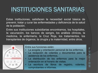 Estas instituciones, satisfacen la necesidad social básica de
prevenir, tratar y curar las enfermedades y deficiencia de la salud
de la población.
Entre sus instituciones subsidiarias encontramos, los hospitales,
la vacunación, los bancos de sangre, los análisis clínicos, la
medicina, la enfermería, la Cruz Roja, los tratamientos, los
transplantes de órganos, la cirugía y la maternidad, entre otros.
Entre sus funciones están:
• La acogida y orientación personal de los enfermos.
• La recepción de volantes y documentos para la
asistencia de los enfermos.
• La distribución de los enfermos para la mejor
ordenación en el horario de visitas.
• La escritura de libros de registro, volantes,
comprobantes e informes.
F
U
N
C
I
O
N
 
