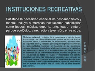 Satisface la necesidad esencial de descanso físico y
mental, incluye numerosas instituciones subsidiarias
como juegos, música, deporte, arte, teatro, pintura,
parque zoológico, cine, radio y televisión, entre otros.
El disfrute individual y colectivo de la recreación y el uso del tiempo
libre como proceso de actividades participativas, de las prácticas de
actividades físicas o intelectuales de esparcimiento, en condiciones
de seguridad, salud y bienestar para asegurar el pleno desarrollo de
las potencialidades humanas en beneficio de su crecimiento
personal, bienestar, divertimiento y felicidad, mejorando la calidad de
vida individual y colectiva en el aprovechamiento del tiempo libre de
los habitantes de las comunidades urbanas, rurales e indígenas y de
los estudiantes de todos los niveles y modalidades del sistema
educativo, así como las poblaciones especiales que ejercerán su
derecho de manera preferente y serán los usuarios de los diferentes
programas elaborados por los entes públicos y privados, dedicados a
ella en función del tiempo libre de cada uno de esos sectores
poblacionales.
F
U
N
C
I
O
N
 