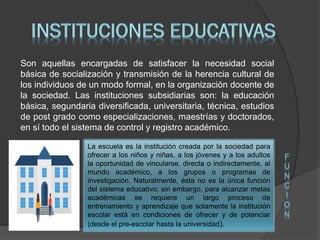 Son aquellas encargadas de satisfacer la necesidad social
básica de socialización y transmisión de la herencia cultural de
los individuos de un modo formal, en la organización docente de
la sociedad. Las instituciones subsidiarias son: la educación
básica, segundaria diversificada, universitaria, técnica, estudios
de post grado como especializaciones, maestrías y doctorados,
en sí todo el sistema de control y registro académico.
La escuela es la institución creada por la sociedad para
ofrecer a los niños y niñas, a los jóvenes y a los adultos
la oportunidad de vincularse, directa o indirectamente, al
mundo académico, a los grupos o programas de
investigación. Naturalmente, ésta no es la única función
del sistema educativo; sin embargo, para alcanzar metas
académicas se requiere un largo proceso de
entrenamiento y aprendizaje que solamente la institución
escolar está en condiciones de ofrecer y de potenciar
(desde el pre-escolar hasta la universidad).
F
U
N
C
I
O
N
 