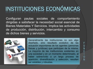 Configuran pautas sociales de comportamiento
dirigidas a satisfacer la necesidad social esencial de
Bienes Materiales Y Servicios. Implica las actividades
de producción, distribución, intercambio y consumo
de dichos bienes y servicios.
Generalmente las instituciones no son algo
diseñado, sino resultado evolutivo de las
actuación espontanea de los agentes (personas
físicas y jurídicas) que participan de la misma.
La mayoría de las instituciones existentes en
una sociedad y en un momento determinado, al
haber sobrevivido a un largo proceso de
aparición, diversificación y selección, resultan
ser estables y robustas.
F
U
N
C
I
O
N
 