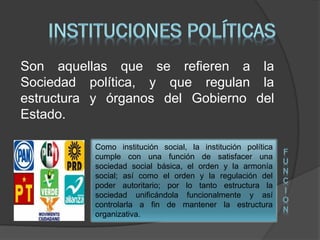 Son aquellas que se refieren a la
Sociedad política, y que regulan la
estructura y órganos del Gobierno del
Estado.
Como institución social, la institución política
cumple con una función de satisfacer una
sociedad social básica, el orden y la armonía
social; así como el orden y la regulación del
poder autoritario; por lo tanto estructura la
sociedad unificándola funcionalmente y así
controlarla a fin de mantener la estructura
organizativa.
F
U
N
C
I
O
N
 