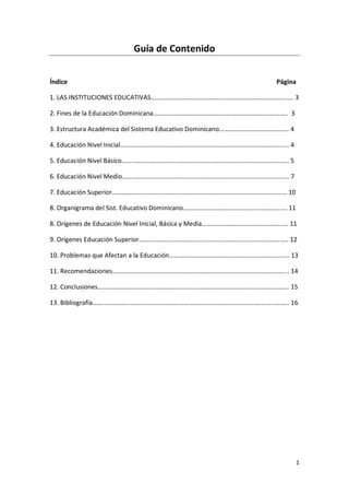 Guía de Contenido


Índice                                                               Página

1. LAS INSTITUCIONES EDUCATIVAS……………………………………………………………………………. 3

2. Fines de la Educación Dominicana……………………………………………………………………….. 3

3. Estructura Académica del Sistema Educativo Dominicano……………………………………. 4

4. Educación Nivel Inicial………………………………………………………………………………………….. 4

5. Educación Nivel Básico…………………………………………………………………………………………. 5

6. Educación Nivel Medio…………………………………………………………………………………………. 7

7. Educación Superior……………………………………………………………………………………………… 10

8. Organigrama del Sist. Educativo Dominicano………………………………………………………. 11

8. Orígenes de Educación Nivel Inicial, Básica y Media…………………………………………….. 11

9. Orígenes Educación Superior……………………………………………………………………………….. 12

10. Problemas que Afectan a la Educación……………………………………………………………….. 13

11. Recomendaciones………………………………………………………………………………………………. 14

12. Conclusiones………………………………………………………………………………………………………. 15

13. Bibliografía……..………………………………………………………………………………………………….. 16




                                                                            1
 